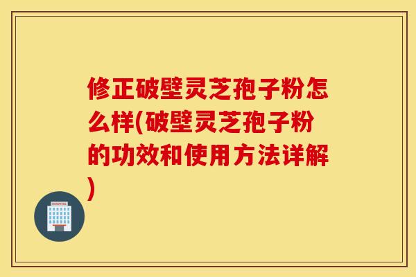 修正破壁灵芝孢子粉怎么样(破壁灵芝孢子粉的功效和使用方法详解)