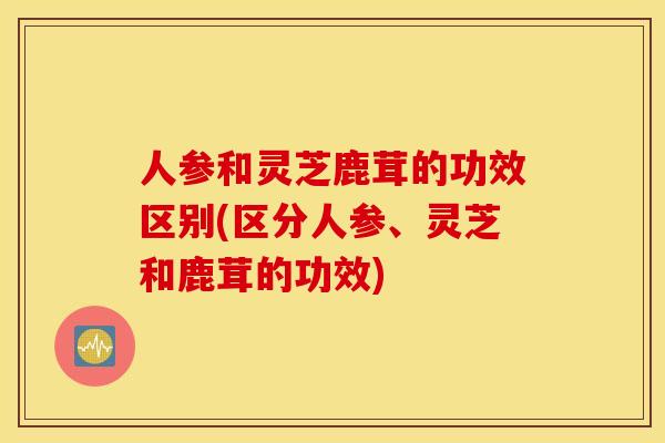 人参和灵芝鹿茸的功效区别(区分人参、灵芝和鹿茸的功效)