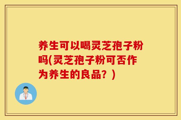 养生可以喝灵芝孢子粉吗(灵芝孢子粉可否作为养生的良品？)