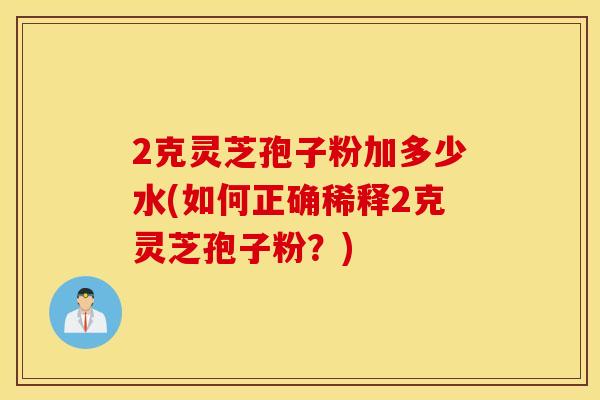 2克灵芝孢子粉加多少水(如何正确稀释2克灵芝孢子粉？)