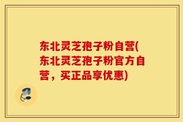 东北灵芝孢子粉自营(东北灵芝孢子粉官方自营，买正品享优惠)
