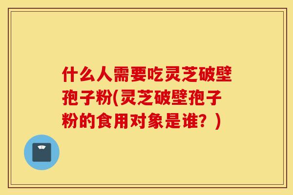 什么人需要吃灵芝破壁孢子粉(灵芝破壁孢子粉的食用对象是谁？)