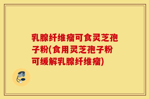 乳腺纤维瘤可食灵芝孢子粉(食用灵芝孢子粉可缓解乳腺纤维瘤)