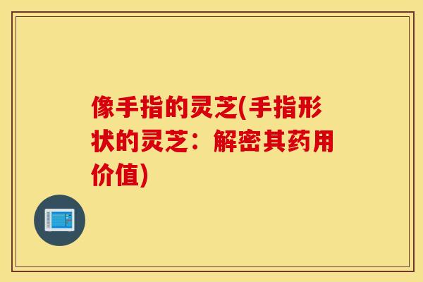 像手指的灵芝(手指形状的灵芝：解密其药用价值)