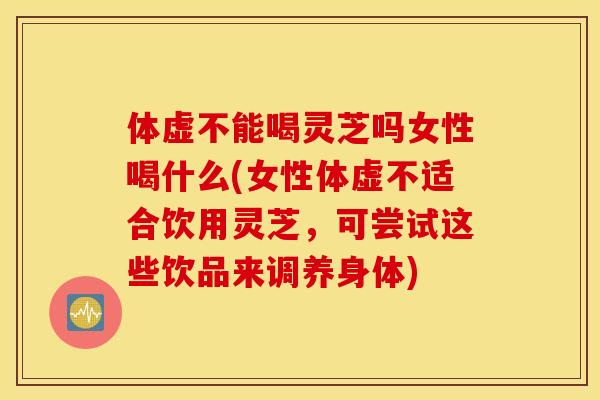 体虚不能喝灵芝吗女性喝什么(女性体虚不适合饮用灵芝，可尝试这些饮品来调养身体)