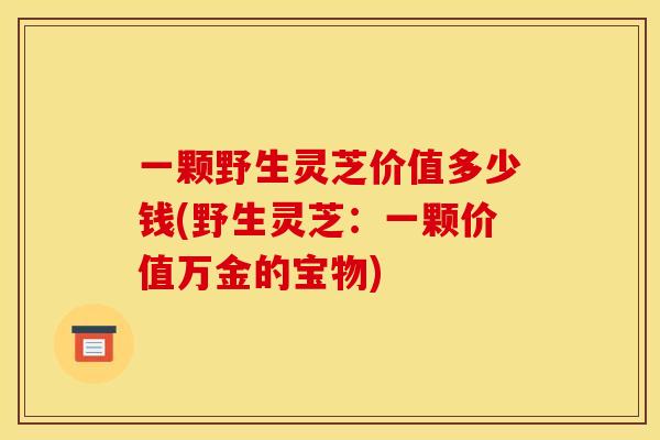 一颗野生灵芝价值多少钱(野生灵芝：一颗价值万金的宝物)