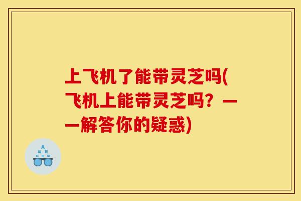上飞机了能带灵芝吗(飞机上能带灵芝吗？——解答你的疑惑)