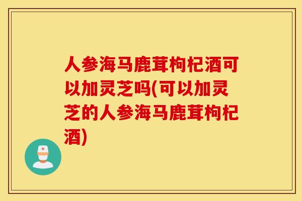 人参海马鹿茸枸杞酒可以加灵芝吗(可以加灵芝的人参海马鹿茸枸杞酒)