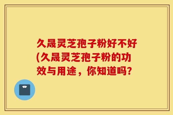 久晟灵芝孢子粉好不好(久晟灵芝孢子粉的功效与用途，你知道吗？