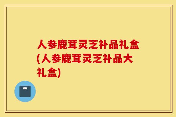 人参鹿茸灵芝补品礼盒(人参鹿茸灵芝补品大礼盒)