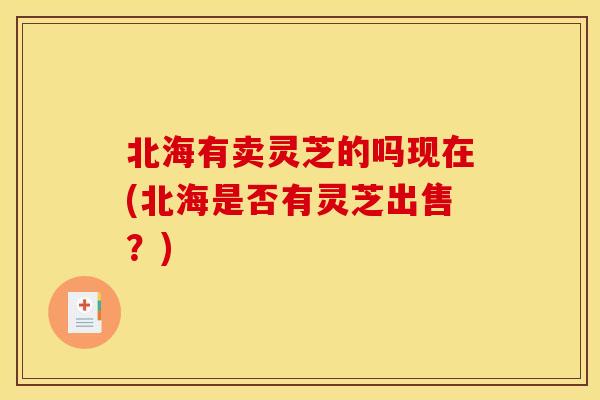 北海有卖灵芝的吗现在(北海是否有灵芝出售？)