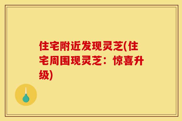 住宅附近发现灵芝(住宅周围现灵芝：惊喜升级)