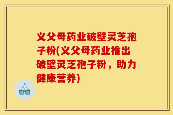 义父母药业破壁灵芝孢子粉(义父母药业推出破壁灵芝孢子粉，助力健康营养)