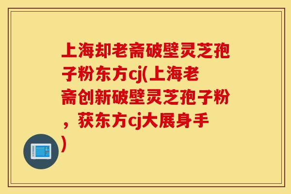 上海却老斋破壁灵芝孢子粉东方cj(上海老斋创新破壁灵芝孢子粉，获东方cj大展身手)