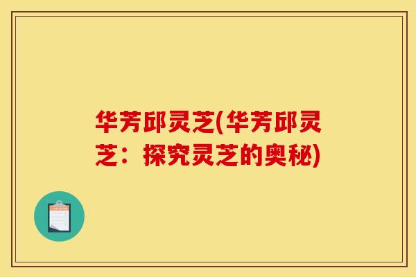 华芳邱灵芝(华芳邱灵芝：探究灵芝的奥秘)