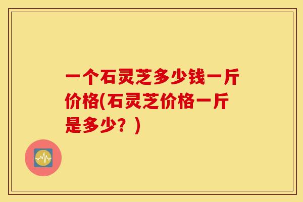 一个石灵芝多少钱一斤价格(石灵芝价格一斤是多少？)