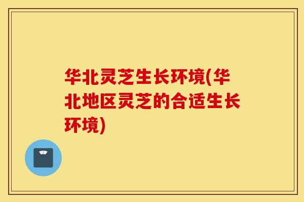 华北灵芝生长环境(华北地区灵芝的合适生长环境)