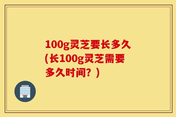 100g灵芝要长多久(长100g灵芝需要多久时间？)