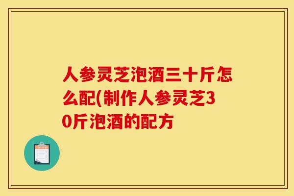 人参灵芝泡酒三十斤怎么配(制作人参灵芝30斤泡酒的配方