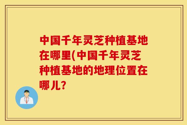 中国千年灵芝种植基地在哪里(中国千年灵芝种植基地的地理位置在哪儿？