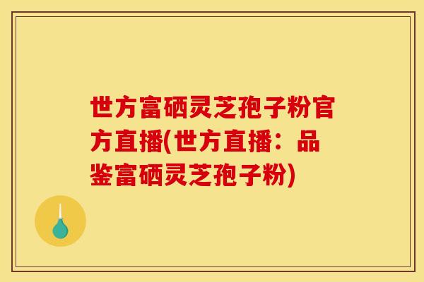 世方富硒灵芝孢子粉官方直播(世方直播：品鉴富硒灵芝孢子粉)