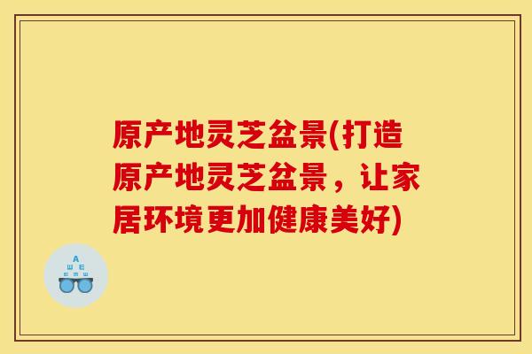 原产地灵芝盆景(打造原产地灵芝盆景，让家居环境更加健康美好)