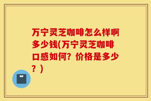 万宁灵芝咖啡怎么样啊多少钱(万宁灵芝咖啡口感如何？价格是多少？)