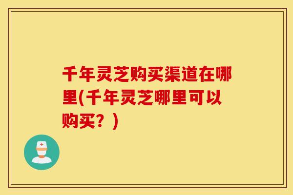 千年灵芝购买渠道在哪里(千年灵芝哪里可以购买？)