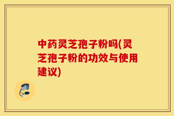 中药灵芝孢子粉吗(灵芝孢子粉的功效与使用建议)