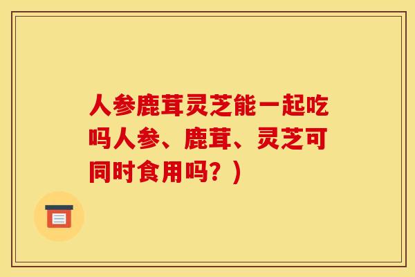 人参鹿茸灵芝能一起吃吗人参、鹿茸、灵芝可同时食用吗？)