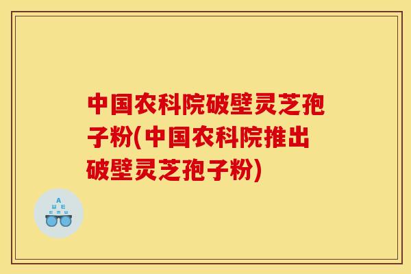 中国农科院破壁灵芝孢子粉(中国农科院推出破壁灵芝孢子粉)