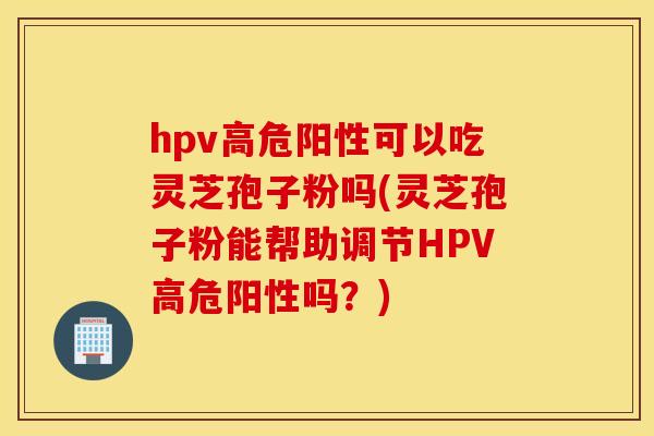 hpv高危阳性可以吃灵芝孢子粉吗(灵芝孢子粉能帮助调节HPV高危阳性吗？)