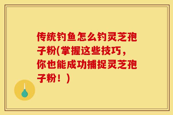 传统钓鱼怎么钓灵芝孢子粉(掌握这些技巧，你也能成功捕捉灵芝孢子粉！)