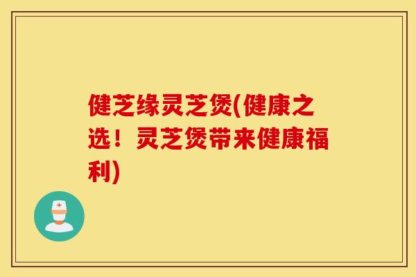 健芝缘灵芝煲(健康之选！灵芝煲带来健康福利)