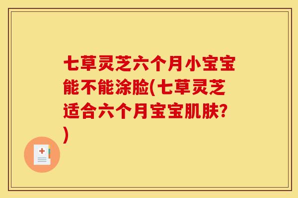 七草灵芝六个月小宝宝能不能涂脸(七草灵芝适合六个月宝宝肌肤？)
