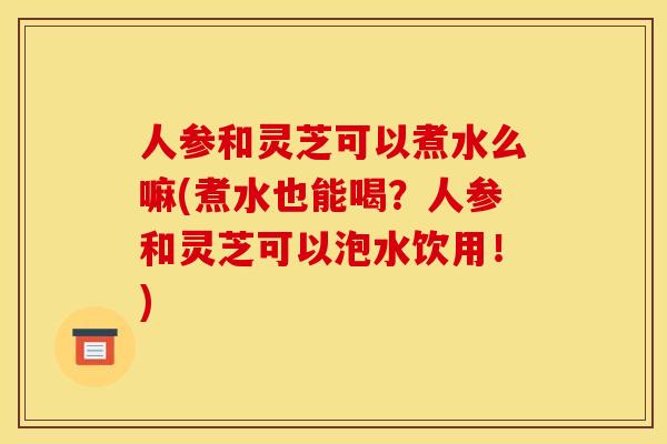 人参和灵芝可以煮水么嘛(煮水也能喝？人参和灵芝可以泡水饮用！)