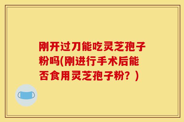 刚开过刀能吃灵芝孢子粉吗(刚进行手术后能否食用灵芝孢子粉？)