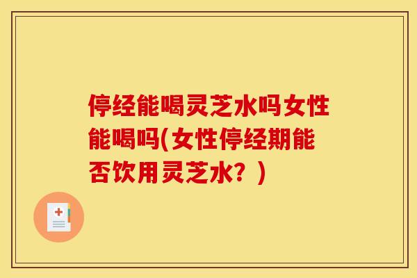 停经能喝灵芝水吗女性能喝吗(女性停经期能否饮用灵芝水？)
