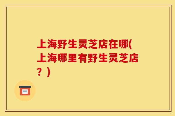 上海野生灵芝店在哪(上海哪里有野生灵芝店？)