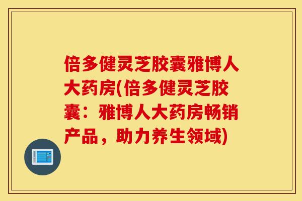倍多健灵芝胶囊雅博人大药房(倍多健灵芝胶囊：雅博人大药房畅销产品，助力养生领域)