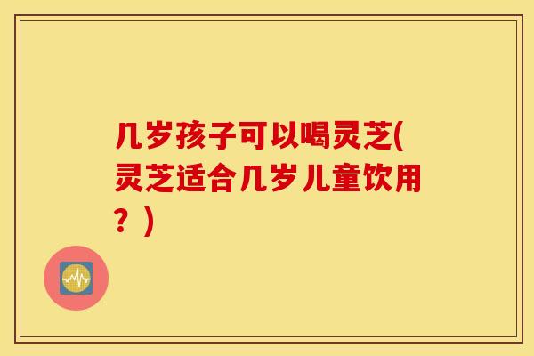几岁孩子可以喝灵芝(灵芝适合几岁儿童饮用？)