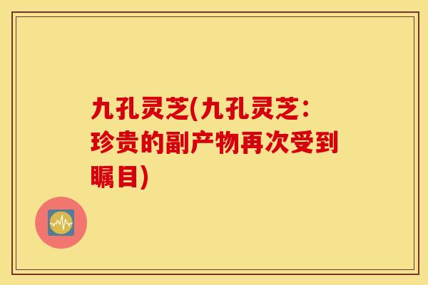 九孔灵芝(九孔灵芝：珍贵的副产物再次受到瞩目)