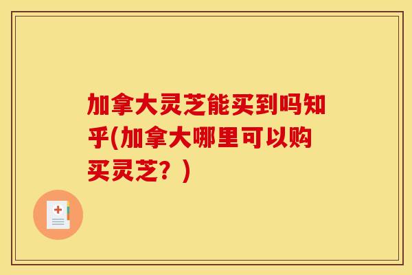 加拿大灵芝能买到吗知乎(加拿大哪里可以购买灵芝？)