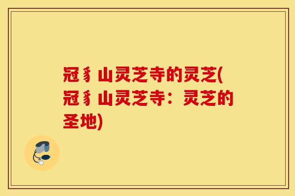 冠豸山灵芝寺的灵芝(冠豸山灵芝寺：灵芝的圣地)