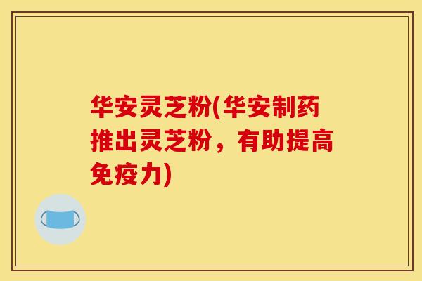 华安灵芝粉(华安制药推出灵芝粉，有助提高免疫力)