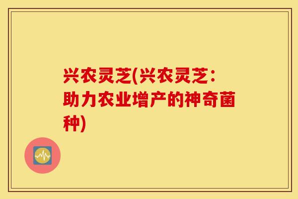兴农灵芝(兴农灵芝：助力农业增产的神奇菌种)