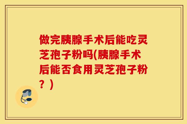 做完胰腺手术后能吃灵芝孢子粉吗(胰腺手术后能否食用灵芝孢子粉？)