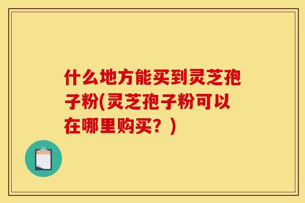 什么地方能买到灵芝孢子粉(灵芝孢子粉可以在哪里购买？)