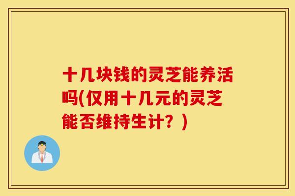 十几块钱的灵芝能养活吗(仅用十几元的灵芝能否维持生计？)