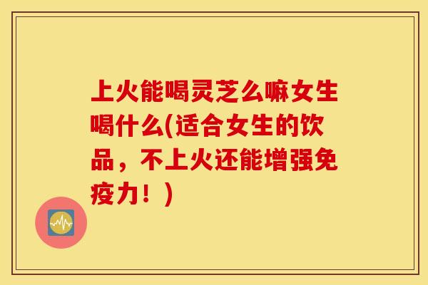 上火能喝灵芝么嘛女生喝什么(适合女生的饮品，不上火还能增强免疫力！)
